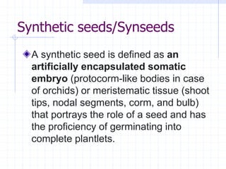 Synthetic seeds/Synseeds
A synthetic seed is defined as an
artificially encapsulated somatic
embryo (protocorm-like bodies in case
of orchids) or meristematic tissue (shoot
tips, nodal segments, corm, and bulb)
that portrays the role of a seed and has
the proficiency of germinating into
complete plantlets.
 