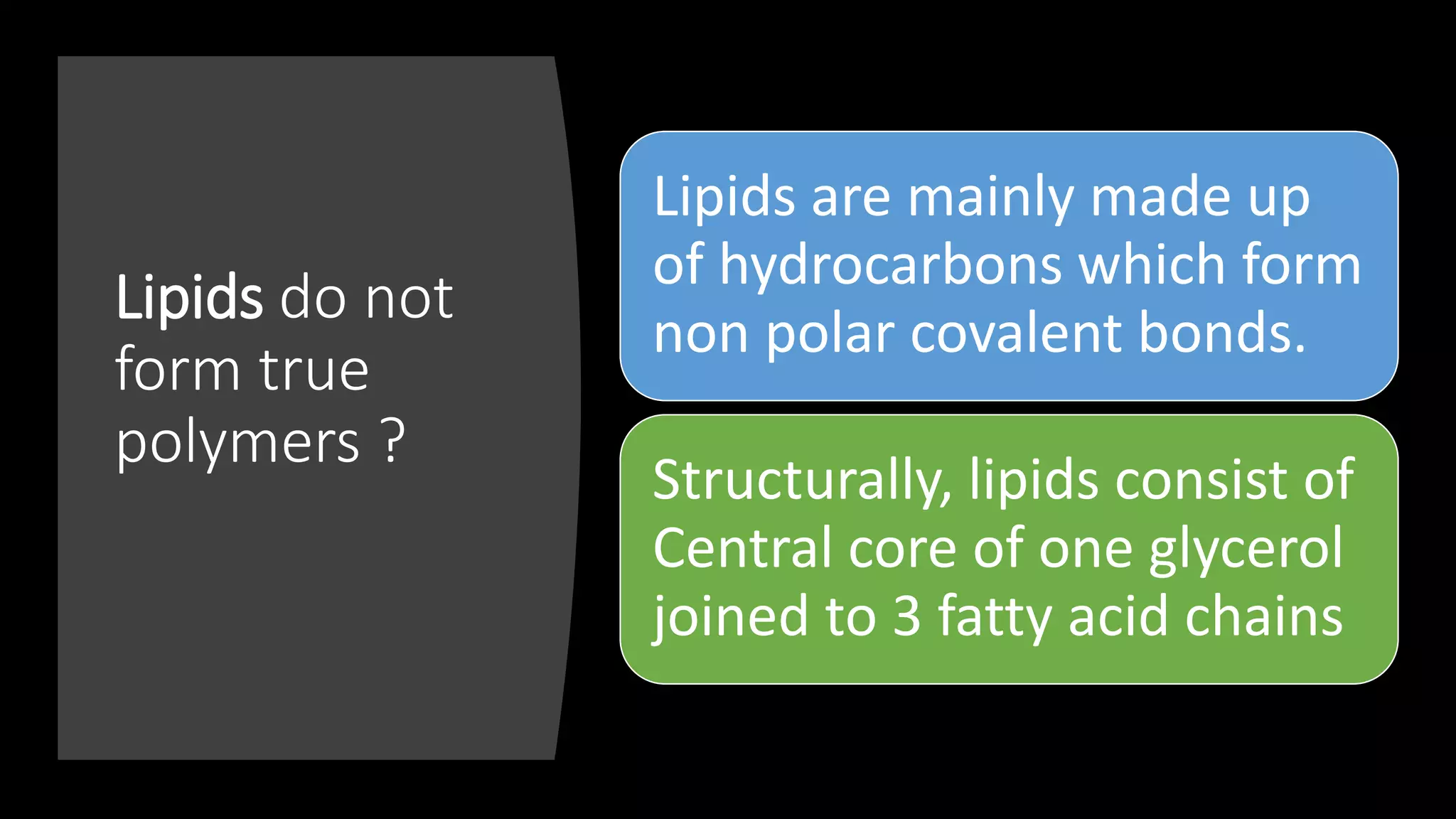 Lipids do not
form true
polymers ?
Lipids are mainly made up
of hydrocarbons which form
non polar covalent bonds.
Structurally, lipids consist of
Central core of one glycerol
joined to 3 fatty acid chains
 