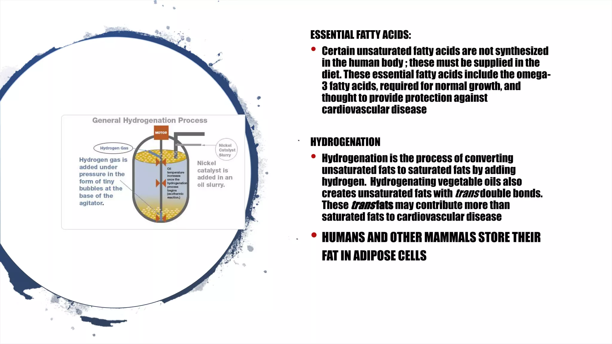 ESSENTIAL FATTY ACIDS:
• Certain unsaturated fatty acids are not synthesized
in the human body ; these must be supplied in the
diet. These essential fatty acids include the omega-
3 fatty acids, required for normal growth, and
thought to provide protection against
cardiovascular disease
HYDROGENATION
• Hydrogenation is the process of converting
unsaturated fats to saturated fats by adding
hydrogen. Hydrogenating vegetable oils also
creates unsaturated fats with trans double bonds.
These transfats may contribute more than
saturated fats to cardiovascular disease
• HUMANS AND OTHER MAMMALS STORE THEIR
FAT IN ADIPOSE CELLS
 