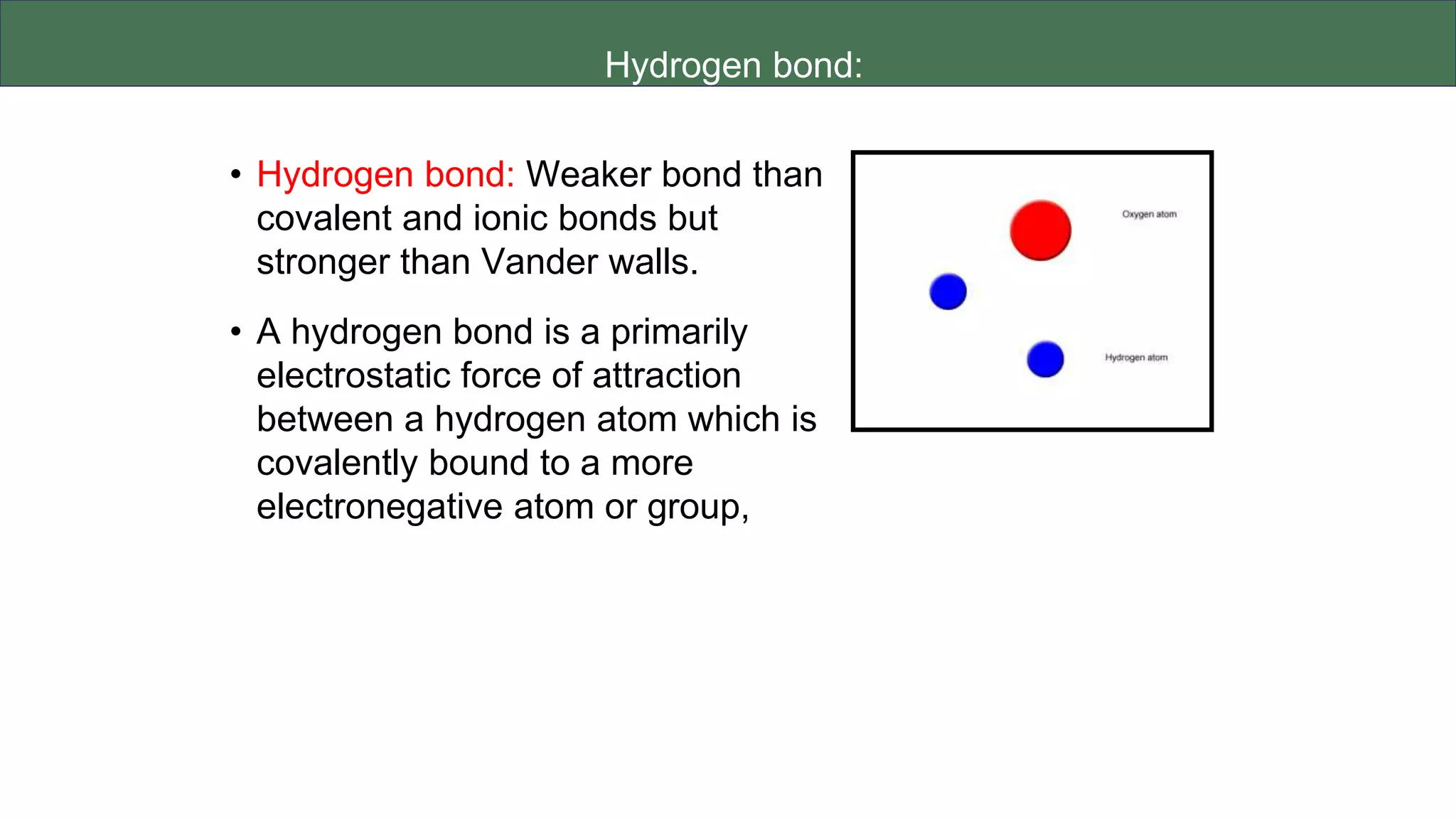 Hydrogen bond:
• Hydrogen bond: Weaker bond than
covalent and ionic bonds but
stronger than Vander walls.
• A hydrogen bond is a primarily
electrostatic force of attraction
between a hydrogen atom which is
covalently bound to a more
electronegative atom or group,
 