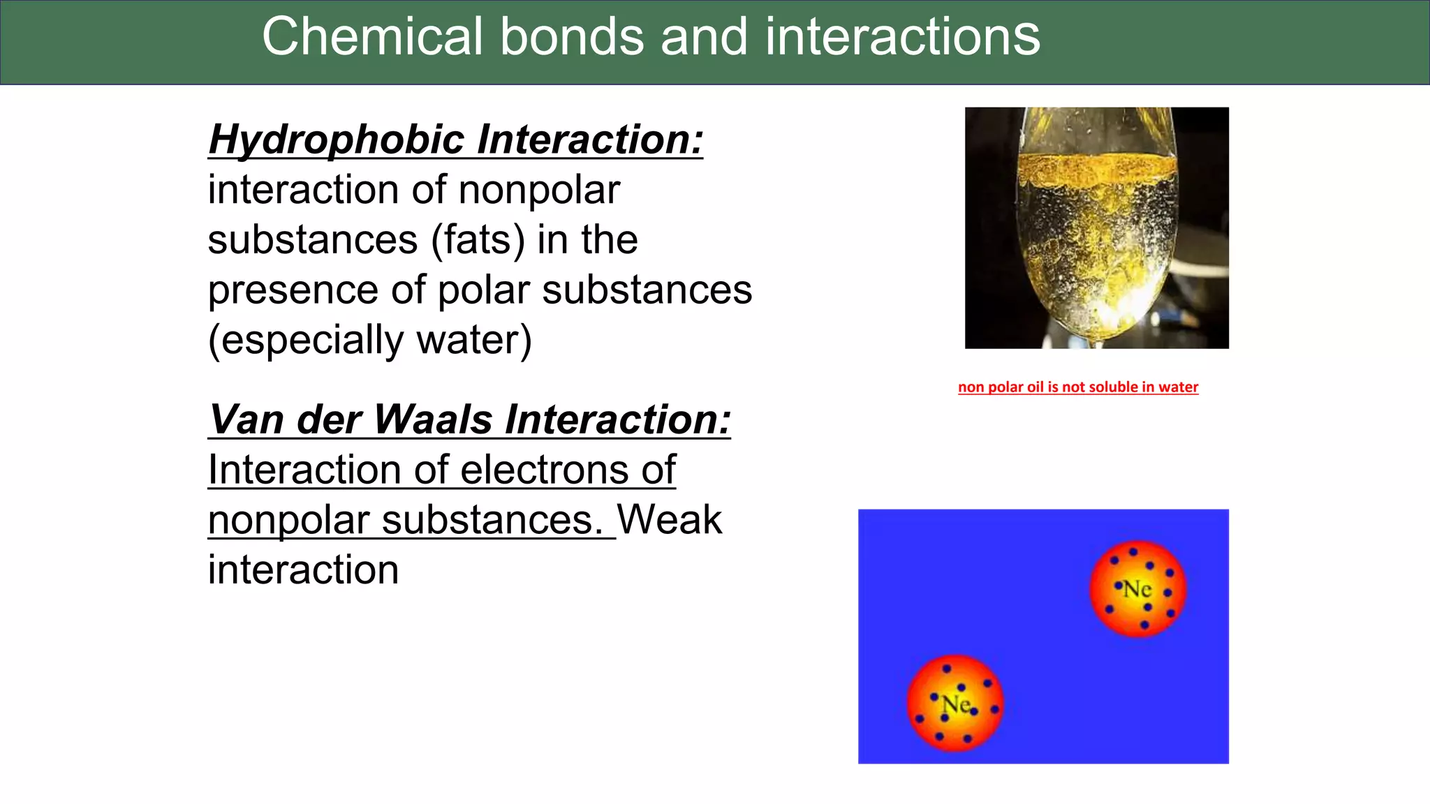 Chemical bonds and interactions
Hydrophobic Interaction:
interaction of nonpolar
substances (fats) in the
presence of polar substances
(especially water)
Van der Waals Interaction:
Interaction of electrons of
nonpolar substances. Weak
interaction
non polar oil is not soluble in water
 