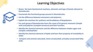Learning Objectives
• Revise the basic biochemical reactions, elements and type of bonds relevant to
biomolecules
• Enumerate the functional groups present in biomolecules.
• List the difference between monomers and polymers.
• Explain the reactions for synthesis and breakdown of biopolymers
• For each group of biomolecules learn the name of its generic monomer (simple
unit) and polymer (complex structure) and their function.
• Identify the chemical elements and the difference between simple sugars and
complex carbohydrates
• Identify the chemical elements of lipids and learn their property of insolubility in
water.
• Compare and contrast saturated, mono-unsaturated, and poly-unsaturated fatty
acids.
 