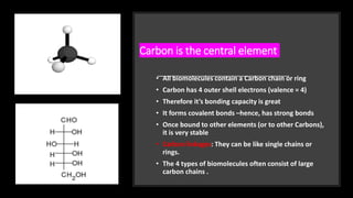Carbon is the central element
• All biomolecules contain a Carbon chain or ring
• Carbon has 4 outer shell electrons (valence = 4)
• Therefore it’s bonding capacity is great
• It forms covalent bonds –hence, has strong bonds
• Once bound to other elements (or to other Carbons),
it is very stable
• Carbon linkages: They can be like single chains or
rings.
• The 4 types of biomolecules often consist of large
carbon chains .
 