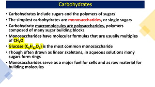 Carbohydrates
• Carbohydrates include sugars and the polymers of sugars
• The simplest carbohydrates are monosaccharides, or single sugars
• Carbohydrate macromolecules are polysaccharides, polymers
composed of many sugar building blocks
• Monosaccharides have molecular formulas that are usually multiples
of CH2O
• Glucose (C6H12O6) is the most common monosaccharide
• Though often drawn as linear skeletons, in aqueous solutions many
sugars form rings
• Monosaccharides serve as a major fuel for cells and as raw material for
building molecules
 