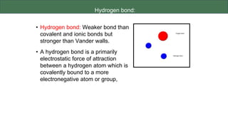 Hydrogen bond:
• Hydrogen bond: Weaker bond than
covalent and ionic bonds but
stronger than Vander walls.
• A hydrogen bond is a primarily
electrostatic force of attraction
between a hydrogen atom which is
covalently bound to a more
electronegative atom or group,
 