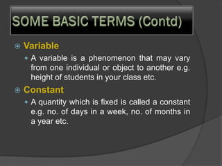  Variable
 A variable is a phenomenon that may vary
from one individual or object to another e.g.
height of students in your class etc.
 Constant
 A quantity which is fixed is called a constant
e.g. no. of days in a week, no. of months in
a year etc.
 