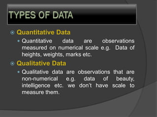  Quantitative Data
 Quantitative data are observations
measured on numerical scale e.g. Data of
heights, weights, marks etc.
 Qualitative Data
 Qualitative data are observations that are
non-numerical e.g. data of beauty,
intelligence etc. we don’t have scale to
measure them.
 