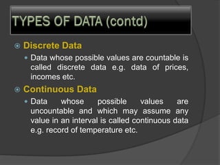  Discrete Data
 Data whose possible values are countable is
called discrete data e.g. data of prices,
incomes etc.
 Continuous Data
 Data whose possible values are
uncountable and which may assume any
value in an interval is called continuous data
e.g. record of temperature etc.
 