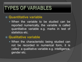  Quantitative variable
 When the variable to be studied can be
reported numerically, the variable is called
quantitative variable e.g. marks in test of
statistics etc.
 Qualitative variable
 When the characteristic being studied can
not be recorded in numerical form, it is
called a qualitative variable e.g. intelligence,
gender etc.
 