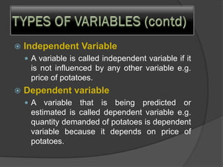  Independent Variable
 A variable is called independent variable if it
is not influenced by any other variable e.g.
price of potatoes.
 Dependent variable
 A variable that is being predicted or
estimated is called dependent variable e.g.
quantity demanded of potatoes is dependent
variable because it depends on price of
potatoes.
 