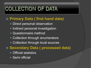  Primary Data ( first hand data)
 Direct personal observation
 Indirect personal investigation
 Questionnaire method
 Collection through enumerators
 Collection through local sources
 Secondary Data ( processed data)
 Official statistics
 Semi official
 