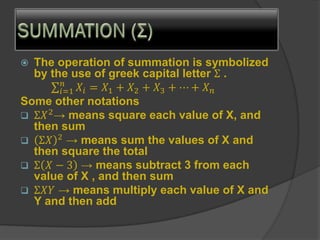  The operation of summation is symbolized
by the use of greek capital letter Σ .
σ𝑖=1
𝑛
𝑋𝑖 = 𝑋1 + 𝑋2 + 𝑋3 + ⋯ + 𝑋𝑛
Some other notations
❑ Σ𝑋2
→ means square each value of X, and
then sum
❑ Σ𝑋 2
→ means sum the values of X and
then square the total
❑ Σ 𝑋 − 3 → means subtract 3 from each
value of X , and then sum
❑ Σ𝑋𝑌 → means multiply each value of X and
Y and then add
 