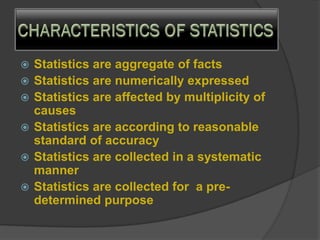  Statistics are aggregate of facts
 Statistics are numerically expressed
 Statistics are affected by multiplicity of
causes
 Statistics are according to reasonable
standard of accuracy
 Statistics are collected in a systematic
manner
 Statistics are collected for a pre-
determined purpose
 