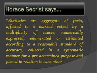 “Statistics are aggregate of facts,
affected to a marked extent by a
multiplicity of causes, numerically
expressed, enumerated or estimated
according to a reasonable standard of
accuracy, collected in a systematic
manner for a pre determined purpose and
placed in relation to each other”
 