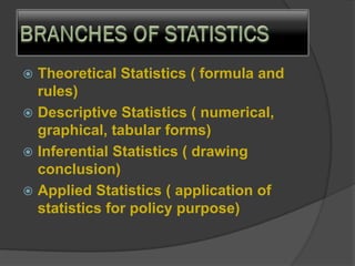  Theoretical Statistics ( formula and
rules)
 Descriptive Statistics ( numerical,
graphical, tabular forms)
 Inferential Statistics ( drawing
conclusion)
 Applied Statistics ( application of
statistics for policy purpose)
 