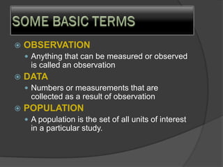  OBSERVATION
 Anything that can be measured or observed
is called an observation
 DATA
 Numbers or measurements that are
collected as a result of observation
 POPULATION
 A population is the set of all units of interest
in a particular study.
 