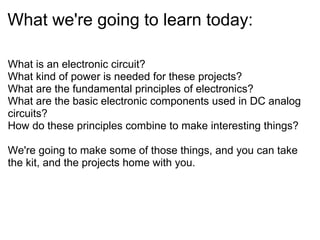 What we're going to learn today:
What is an electronic circuit?
What kind of power is needed for these projects?
What are the fundamental principles of electronics?
What are the basic electronic components used in DC analog
circuits?
How do these principles combine to make interesting things?
We're going to make some of those things, and you can take
the kit, and the projects home with you.

 