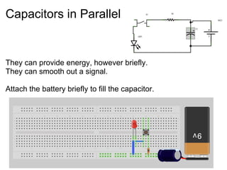 Capacitors in Parallel
They can provide energy, however briefly.
They can smooth out a signal.
Attach the battery briefly to fill the capacitor.
 