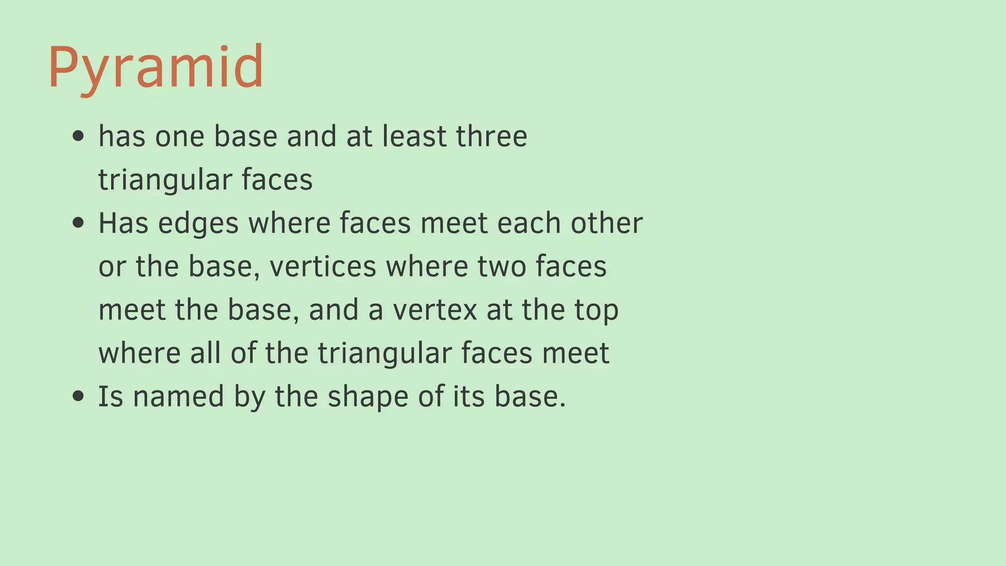 has one base and at least three
triangular faces
Has edges where faces meet each other
or the base, vertices where two faces
meet the base, and a vertex at the top
where all of the triangular faces meet
Is named by the shape of its base.
Pyramid
 