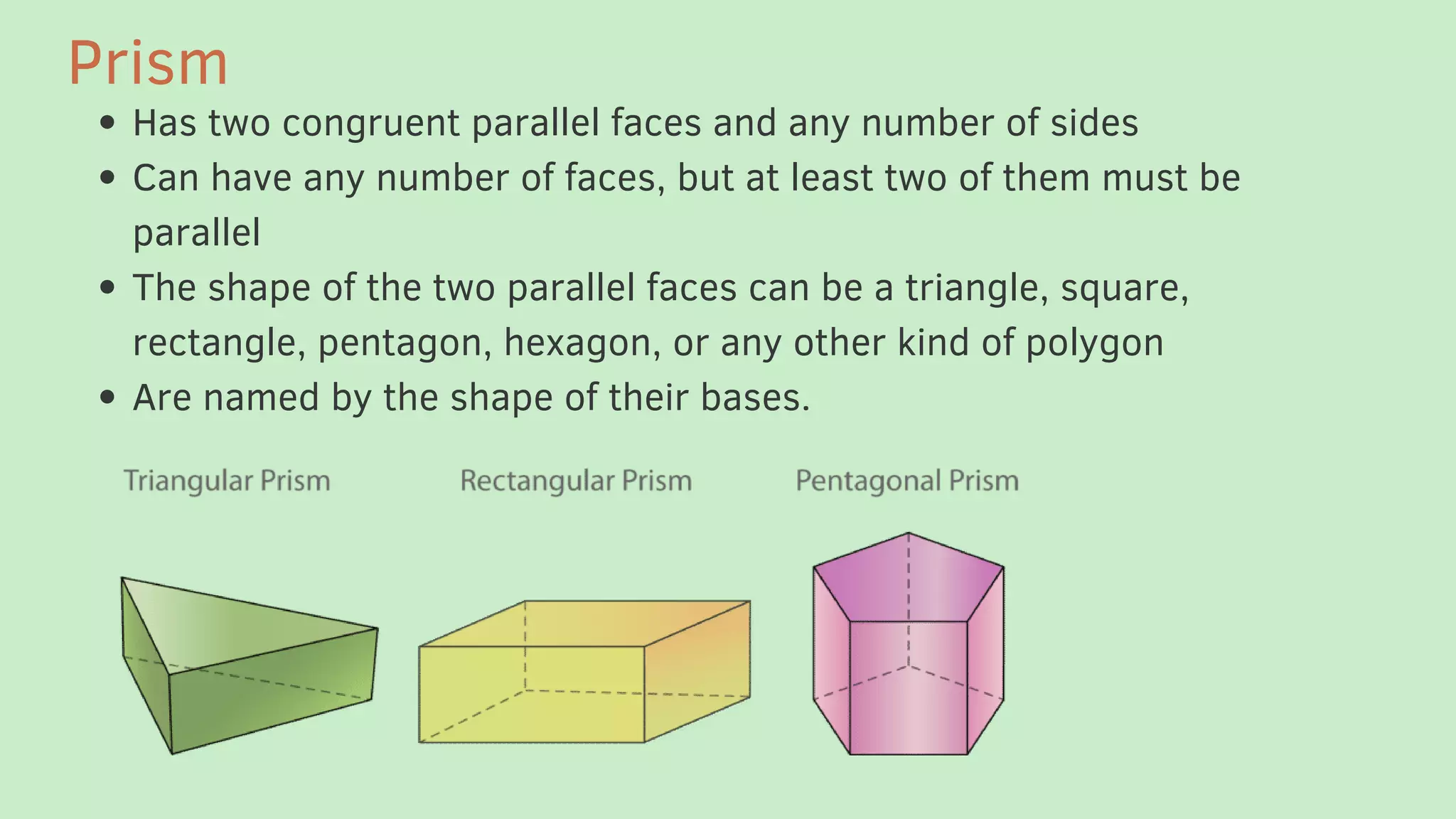 Has two congruent parallel faces and any number of sides
Can have any number of faces, but at least two of them must be
parallel
The shape of the two parallel faces can be a triangle, square,
rectangle, pentagon, hexagon, or any other kind of polygon
Are named by the shape of their bases.
Prism
 