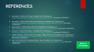 REFERENCES
 Gonzales,G. (2013) Html Tags. Available from ݺߣshare at
/grayzon21/html-tags-76990861. (Accessed 17/09/2017).
 Gonzales, G. (2013) Html Start Up Introduction. Available from ݺߣshare at
/grayzon21/html-start-up-introduction-to-html. (Accessed
17/09/2017).
 Sasemohan, C. (2015) Basics Of Html. Available from ݺߣshare at
/SasemohanC/basics-of-html-46365912. (Accessed 17/09/2017).
 Kaushik, A. (2014) Html Basics. Available from ݺߣshare at
/akmrinal/html-basics-45595931. (Accessed 17/09/2017).
 Telerik Academy. (2016) Html Text, Images, Tables and Forms. Available from ݺߣshare at
/TelerikAcademy/1-html-basics-html-text-images-tables-forms.
(Accessed 17/09/2017).
 Soni, M. (2016) Html Fundamental Basic Tags. Available from ݺߣshare at
/MayankGusaniSoni/html-fundamentalbasic-tags. (Accessed
17/09/2017). Back to
Homepage
 