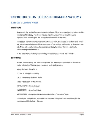 Basic Human Anatomy – Lesson 1 Page 1
INTRODUCTION TO BASIC HUMAN ANATOMY
LESSON 1 Lecture Notes
DEFINITIONS
Anatomy is the study of the structure of the body. Often, you may be more interested in
functions of the body. Functions include digestion, respiration, circulation, and
reproduction. Physiology is the study of the functions of the body.
The body is a chemical and physical machine. As such, it is subject to certain laws. These
are sometimes called natural laws. Each part of the body is engineered to do a particular
job. These jobs are functions. For each job or body function, there is a particular
structure engineered to do it.
In the laboratory, anatomy is studied by dissection (SECT = cut, DIS = apart).
BODY TYPES
No two human beings are built exactly alike, but we can group individuals into three
major categories. These groups represent basic body shapes.
MORPH = body, body form
ECTO = all energy is outgoing
ENDO = all energy is stored inside
MESO = between, in the middle
ECTOMORPH = slim individual
ENDOMORPH = broad individual
MESOMORPH = body type between the two others, "muscular" type
Ectomorphs, slim persons, are more susceptible to lung infections. Endomorphs are
more susceptible to heart disease.
 