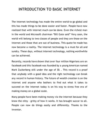 INTRODUCTION TO BASIC INTERNET
The internet technology has made the entire world to go global and
this has made things to be done easier and faster. People have now
realized that with internet much can be done. Even the richest man
in the world and Microsoft chairman “Bill Gate said” Very soon, the
world will belong to two classes of people and they are those on the
internet and those that are out of business. This quote he made has
now become a reality. The internet technology is a must for all and
sundry. These days, without internet technology, nothing worthwhile
can be achieved.
Recently, records have shown that over four million Nigerians are on
facebook and this facebook was founded by a young American named
Mark Zuckerberg still under the age of 30. . This record is a proof
that anybody with a good idea and the right technology can break
any record in human history. The future of wealth creation is on the
internet and anyone who bothers to find out what it takes to
succeed on the internet today is on his way to stress free era of
making money on a global scale.
Many people have been making money via the internet because they
know the nitty – gritty of how it works. It has brought succor to all.
People can now do things easily and differently. Thanks to the
inventor.
 