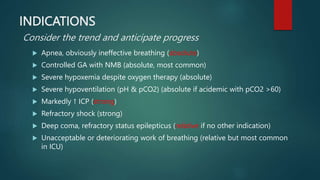 INDICATIONS
Consider the trend and anticipate progress
 Apnea, obviously ineffective breathing (absolute)
 Controlled GA with NMB (absolute, most common)
 Severe hypoxemia despite oxygen therapy (absolute)
 Severe hypoventilation (pH & pCO2) (absolute if acidemic with pCO2 >60)
 Markedly ↑ ICP (strong)
 Refractory shock (strong)
 Deep coma, refractory status epilepticus (relative if no other indication)
 Unacceptable or deteriorating work of breathing (relative but most common
in ICU)
 