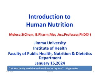 Introduction to
Human Nutrition
Melese.S(Chem, B.Pharm,Msc ,Ass.Professor,PhD© )
Jimma University
Institute of Health
Faculty of Public Health, Nutrition & Dietetics
Department
January 15,2024
1/28/2024 1
“Let food be thy medicine and medicine be thy food” ~Hippocrates
Melese.S
 