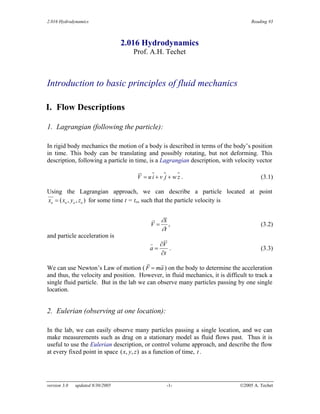 2.016 Hydrodynamics Reading #3
2.016 Hydrodynamics
Prof. A.H. Techet
Introduction to basic principles of fluid mechanics
I. Flow Descriptions
1. Lagrangian (following the particle):
In rigid body mechanics the motion of a body is described in terms of the body’s position
in time. This body can be translating and possibly rotating, but not deforming. This
description, following a particle in time, is a Lagrangian description, with velocity vector
=
V ui + v j + w z . (3.1)
Using the Lagrangian approach, we can describe a particle located at point
x = ( ,
x y , z ) for some time t = to, such that the particle velocity is
o o o o
∂x
V =
∂t
, (3.2)
and particle acceleration is
∂V
a = . (3.3)
∂t
We can use Newton’s Law of motion ( F = ma ) on the body to determine the acceleration
and thus, the velocity and position. However, in fluid mechanics, it is difficult to track a
single fluid particle. But in the lab we can observe many particles passing by one single
location.
2. Eulerian (observing at one location):
In the lab, we can easily observe many particles passing a single location, and we can
make measurements such as drag on a stationary model as fluid flows past. Thus it is
useful to use the Eulerian description, or control volume approach, and describe the flow
at every fixed point in space (x y z) as a function of time, t .
, ,
version 3.0 updated 8/30/2005 -1- ©2005 A. Techet
 