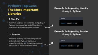 Python's Top Guns:
The Most Important
Libraries
1. NumPy
NumPy is a library for numerical computing in
Python. It provides fast and efficient array
operations and linear algebra routines.
2. Pandas
Pandas is a library for data manipulation
and analysis in Python. It provides
powerful tools for working with structured
data, such as dataframes and series.
Example for importing NumPy
Library in Python
Example for importing Pandas
Library in Python
 