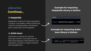Libraries
Continue...
Matplotlib is a library for data visualization
in Python. It provides a variety of plots and
charts for visualizing data, including line
plots, scatter plots, and histograms.
Scikit-learn is a library for machine
learning in Python. It provides tools for
data preprocessing, model selection, and
evaluation, as well as a range of machine
learning algorithms.
Example for importing
Matplotlib Library in Python
Example for importing Scikit-
learn library in Python
3. Matplotlib
4. Scikit-learn
 
