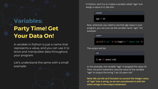 Variables:
Party Time! Get
Your Data On!
A variable in Python is just a name that
represents a value, and you can use it to
store and manipulate data throughout
your program.
Let’s understand the same with a small
example:
In Python, we’ll try to create a variable called "age" and
assign a value to it, like this:
Now, whenever you need to use that age value in your
program, you can just use the variable name "age". For
example:
The output will be:
In this example, the variable "age" is assigned the value 15.
Then, the print statement uses the value of the variable
"age" to output the string "I am 15 years old."
Note: We use the str() function to convert the integer value
of "age" into a string, so we can concatenate it with the
other strings in the output statement.
 