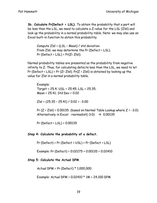 Pat Hammett                                                  University of Michigan



     3b. Calculate Pr(Defect < LSL). To obtain the probability that a part will
     be less than the LSL, we need to calculate a Z-value for the LSL (Zlsl) and
     look up the probability in a normal probability table. Note: we may also use an
     Excel built-in function to obtain this probability.

           Compute Zlsl = (LSL – Mean) / std deviation
           From Zlsl, we may determine the Pr (Defect < LSL).
           Pr (Defect < LSL) = Pr(Z< Zlsl).

     Normal probability tables are presented as the probability from negative
     infinity to Z. Thus, for calculating defects less than the LSL, we need to let
     Pr (Defect < LSL) = Pr (Z< Zlsl). Pr(Z < Zlsl) is obtained by looking up the
     value for Zlsl in a normal probability table.

           Example:
           Target = 25.4; USL = 25.45; LSL = 25.35;
           Mean = 25.41; Std Dev = 0.02

           Zlsl = (25.35 – 25.41) / 0.02 = -3.00

           Pr (Z < Zlsl) = 0.00135 (based on Normal Table Lookup where Z = -3.0)
           Alternatively in Excel: =normsdist(-3.0)     0.00135

           Pr (Defect < LSL) = 0.00135


     Step 4: Calculate the probability of a defect.

           Pr (Defect) = Pr (Defect > USL) + Pr (Defect < LSL)

           Example: Pr (Defect) = 0.02275 + 0.00135 = 0.02410

     Step 5: Calculate the Actual DPM

           Actual DPM = Pr (Defect) * 1,000,000

           Example: Actual DPM = 0.02410 * 1M = 24,100 DPM



                                         19
 