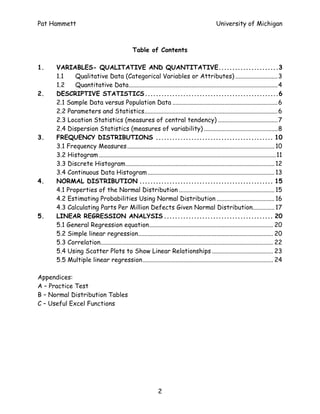 Pat Hammett                                                                                      University of Michigan



                                                 Table of Contents

1.    VARIABLES- QUALITATIVE AND QUANTITATIVE......................3
      1.1    Qualitative Data (Categorical Variables or Attributes) ........................... 3
      1.2    Quantitative Data............................................................................................... 4
2.    DESCRIPTIVE STATISTICS.................................................6
      2.1 Sample Data versus Population Data ................................................................... 6
      2.2 Parameters and Statistics..................................................................................... 6
      2.3 Location Statistics (measures of central tendency) ...................................... 7
      2.4 Dispersion Statistics (measures of variability) ............................................... 8
3.    FREQUENCY DISTRIBUTIONS ........................................... 10
      3.1 Frequency Measures.............................................................................................. 10
      3.2 Histogram .................................................................................................................11
      3.3 Discrete Histogram............................................................................................... 12
      3.4 Continuous Data Histogram ................................................................................. 13
4.    NORMAL DISTRIBUTION ................................................. 15
      4.1 Properties of the Normal Distribution ............................................................. 15
      4.2 Estimating Probabilities Using Normal Distribution ..................................... 16
      4.3 Calculating Parts Per Million Defects Given Normal Distribution.............. 17
5.    LINEAR REGRESSION ANALYSIS ........................................ 20
      5.1 General Regression equation............................................................................... 20
      5.2 Simple linear regression...................................................................................... 20
      5.3 Correlation.............................................................................................................. 22
      5.4 Using Scatter Plots to Show Linear Relationships ....................................... 23
      5.5 Multiple linear regression................................................................................... 24

Appendices:
A – Practice Test
B – Normal Distribution Tables
C – Useful Excel Functions




                                                               2
 