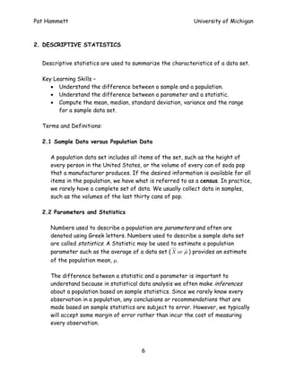 Pat Hammett                                                 University of Michigan



2. DESCRIPTIVE STATISTICS


  Descriptive statistics are used to summarize the characteristics of a data set.

  Key Learning Skills –
     • Understand the difference between a sample and a population.
     • Understand the difference between a parameter and a statistic.
     • Compute the mean, median, standard deviation, variance and the range
        for a sample data set.

  Terms and Definitions:

  2.1 Sample Data versus Population Data

     A population data set includes all items of the set, such as the height of
     every person in the United States, or the volume of every can of soda pop
     that a manufacturer produces. If the desired information is available for all
     items in the population, we have what is referred to as a census. In practice,
     we rarely have a complete set of data. We usually collect data in samples,
     such as the volumes of the last thirty cans of pop.

  2.2 Parameters and Statistics

     Numbers used to describe a population are parameters and often are
     denoted using Greek letters. Numbers used to describe a sample data set
     are called statistics. A Statistic may be used to estimate a population
     parameter such as the average of a data set ( X or µ ) provides an estimate
                                                          ˆ
     of the population mean, µ.

     The difference between a statistic and a parameter is important to
     understand because in statistical data analysis we often make inferences
     about a population based on sample statistics. Since we rarely know every
     observation in a population, any conclusions or recommendations that are
     made based on sample statistics are subject to error. However, we typically
     will accept some margin of error rather than incur the cost of measuring
     every observation.



                                        6
 