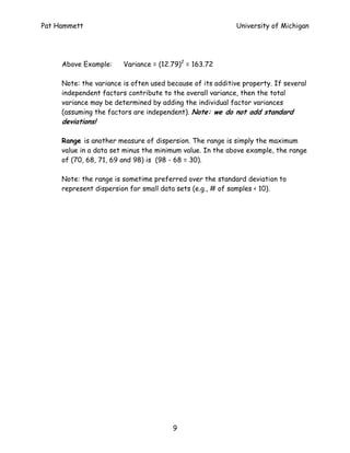 Pat Hammett                                                University of Michigan




     Above Example:     Variance = (12.79)2 = 163.72

     Note: the variance is often used because of its additive property. If several
     independent factors contribute to the overall variance, then the total
     variance may be determined by adding the individual factor variances
     (assuming the factors are independent). Note: we do not add standard
     deviations!

     Range is another measure of dispersion. The range is simply the maximum
     value in a data set minus the minimum value. In the above example, the range
     of (70, 68, 71, 69 and 98) is (98 - 68 = 30).

     Note: the range is sometime preferred over the standard deviation to
     represent dispersion for small data sets (e.g., # of samples < 10).




                                       9
 