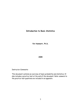 Introduction to Basic Statistics




                           Pat Hammett, Ph.D.




                                   2005




Instructor Comments:

This document contains an overview of basic probability and statistics. It
also includes a practice test at the end of the document. Note: answers to
the practice test questions are included in an appendix.




                                     1
 