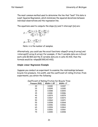 Pat Hammett                                                             University of Michigan



     The most common method used to determine the line that “best” fits data is
     Least Squares Regression, which minimizes the squared deviations between
     individual observations and the regression line.

     The equations used to compute the slope (β1) and Y-intercept (βo) are:

                     n(∑ ( X i Yi )) − (∑ X i )(∑ Yi )
              β1 =
                              (        )
                         n ∑ X i2 − (∑ X i )
                                               2




                     ∑Y       − β 1 (∑ X i )
              βo =
                          i

                       n
           Note: n is the number of samples.

     Alternatively, you could use the excel functions =slope(Y-array,X-array) and
     =intercept(Y-array,X-array). For example, if the Y-variable data are in Excel
     work cells B2:B10 and the X-variable data are in cells A2:A10, then the
     formula would be =slope(B2:B10,A2:A10).

     Simple Linear Regression Example

     Suppose you conduct an experiment to examine the relationships between
     bicycle tire pressure, tire width, and the coefficient of rolling friction. From
     experiments, you obtain the following:

                     Coefficient of Rolling Friction for Bicycle Tires
                         Pressure (PSI)         Width=1.25"   Width= 2"
                                  20               0.0100      0.0107
                                  25               0.0095      0.0100
                                  30               0.0088      0.0093
                                  35               0.0081      0.0086
                                  40               0.0074      0.0079
                                  45               0.0067      0.0073
                                  50               0.0060      0.0071
                                  55               0.0058      0.0068
                                  60               0.0056      0.0066
                                  65               0.0054      0.0063
                                  70               0.0052      0.0061
                                  75               0.0050      0.0058




                                                    21
 