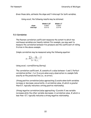Pat Hammett                                                             University of Michigan



     Given these data, estimate the slope and Y-intercept for both variables.

           Using excel, the following results may be obtained.

                                                  Width=1.25"   Width= 2"
                         slope                      -0.0001      -0.0001
                       intercept                     0.0115      0.0118



  5.3 Correlation

     The Pearson correlation coefficient measures the extent to which two
     continuous variables are linearly related. For example, you may want to
     measure the correlation between tire pressure and the coefficient of rolling
     friction in the above example.

     Simple correlation may be measured using the following equation:


                 R=
                      ∑ (x   i      )(
                                 − x yi − y   )
                        (n − 1)s x s y

     Using excel, =correl(Yarray,Xarray)

     The correlation coefficient, R, consists of a value between –1 and 1. Perfect
     correlation (either –1 or 1) occurs when every observation in a sample falls
     exactly on the predicted line (i.e., no error).

     Strong positive correlation (value approaching 1) exists when both variables
     increase or decrease concurrently. A correlation value, R, which is greater
     than 0.7, typically indicates a strong positive relationship.

     Strong negative correlation (value approaching –1) exists if one variable
     increases while the other variable decreases. A correlation value, R, which is
     less than -0.7, typically indicates a strong negative relationship.




                                                    22
 
