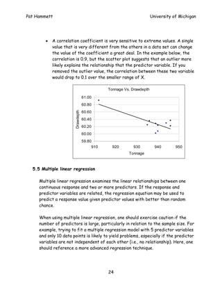 Pat Hammett                                                           University of Michigan




        •   A correlation coefficient is very sensitive to extreme values. A single
            value that is very different from the others in a data set can change
            the value of the coefficient a great deal. In the example below, the
            correlation is 0.9, but the scatter plot suggests that an outlier more
            likely explains the relationship that the predictor variable. If you
            removed the outlier value, the correlation between these two variable
            would drop to 0.1 over the smaller range of X.

                                              Tonnage Vs. Drawdepth

                                   61.00
                                   60.80
                                   60.60
                       Drawdepth




                                   60.40
                                   60.20
                                   60.00
                                   59.80
                                        910     920       930           940       950
                                                        Tonnage



  5.5 Multiple linear regression

     Multiple linear regression examines the linear relationships between one
     continuous response and two or more predictors. If the response and
     predictor variables are related, the regression equation may be used to
     predict a response value given predictor values with better than random
     chance.

     When using multiple linear regression, one should exercise caution if the
     number of predictors is large, particularly in relation to the sample size. For
     example, trying to fit a multiple regression model with 5 predictor variables
     and only 10 data points is likely to yield problems, especially if the predictor
     variables are not independent of each other (i.e., no relationship). Here, one
     should reference a more advanced regression technique.




                                              24
 