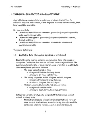 Pat Hammett                                                  University of Michigan



1. VARIABLES- QUALITATIVE AND QUANTITATIVE


  A variable is any measured characteristic or attribute that differs for
  different subjects. For example, if the length of 30 desks were measured, then
  length would be a variable.

  Key Learning Skills –
     • Understand the difference between a qualitative (categorical) variable
        and a quantitative variable.
     • Understand the types of qualitative (categorical) variables: Nominal,
        Ordinal, and Binary.
     • Understand the difference between a discrete and a continuous
        quantitative variable.

  Terms and Definitions:

  1.1   Qualitative Data (Categorical Variables or Attributes)

     Qualitative data involves assigning non-numerical items into groups or
     categories. Qualitative data also are referred to as categorical data. The
     qualitative characteristic or classification group of an item is an attribute.
     Some examples of qualitative data are:
            • The pizza was delivered on time.
                   • Categorical Variable: Delivery Result
                   • Attribute: On Time, Not On Time
            • The survey responses include disagree, neutral, or agree.
                   • Categorical Variable: Survey Response
                   • Attribute: Disagree, Neutral, Agree
            • This car comes in black, white, red, blue, or yellow.
                   • Categorical Variable: Color
                   • Attribute: Black, White, Red, Blue, or Yellow.

     Categorical variables are typically assigned attributes using a nominal,
     ordinal, or binary scale.
           • Nominal variables are categorical variables that have three or
               more possible levels with no natural ordering. Car color would be
               considered a nominal variable. Again, in a nominal scale, no


                                         3
 