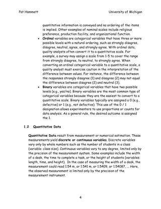 Pat Hammett                                                  University of Michigan



               quantitative information is conveyed and no ordering of the items
               is implied. Other examples of nominal scales include religious
               preference, production facility, and organizational function.
           •   Ordinal variables are categorical variables that have three or more
               possible levels with a natural ordering, such as strongly disagree,
               disagree, neutral, agree, and strongly agree. With ordinal data,
               quality analysts often convert it to a quantitative scale. For
               example, a survey may assign a scale from 1-5 to cover the range
               from strongly disagree, to neutral, to strongly agree. When
               converting an ordinal categorical variable to a quantitative scale, a
               quality analyst must exercise caution in the interpretation of the
               difference between values. For instance, the difference between
               the responses strongly disagree (1) and disagree (2) may not equal
               the difference between disagree (2) and neutral (3).
           •   Binary variables are categorical variables that have two possible
               levels (e.g., yes/no). Binary variables are the most common type of
               categorical variables because they are the easiest to convert to a
               quantitative scale. Binary variables typically are assigned a 0 (e.g.,
               defective) or 1 (e.g., not defective). This use of the 0 / 1
               designation allows experimenters to use proportions or counts for
               data analysis. As a general rule, the desired outcome is assigned
               the 1.

  1.2   Quantitative Data

     Quantitative Data result from measurement or numerical estimation. These
     measurements yield discrete or continuous variables. Discrete variables
     vary only by whole numbers such as the number of students in a class
     (variable: class size). Continuous variables vary to any degree, limited only by
     the precision of the measurement system. Some examples include the width
     of a desk, the time to complete a task, or the height of students (variables:
     length, time, and height). In the case of measuring the width of a desk, the
     measurement could read 1.54 m, or 1.541 m, or 1.5409, or 1.54087, ... Here,
     the observed measurement is limited only by the precision of the
     measurement instrument.




                                         4
 