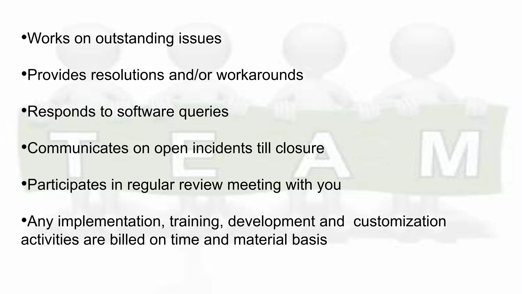 •Works on outstanding issues
•Provides resolutions and/or workarounds
•Responds to software queries
•Communicates on open incidents till closure
•Participates in regular review meeting with you
•Any implementation, training, development and customization
activities are billed on time and material basis