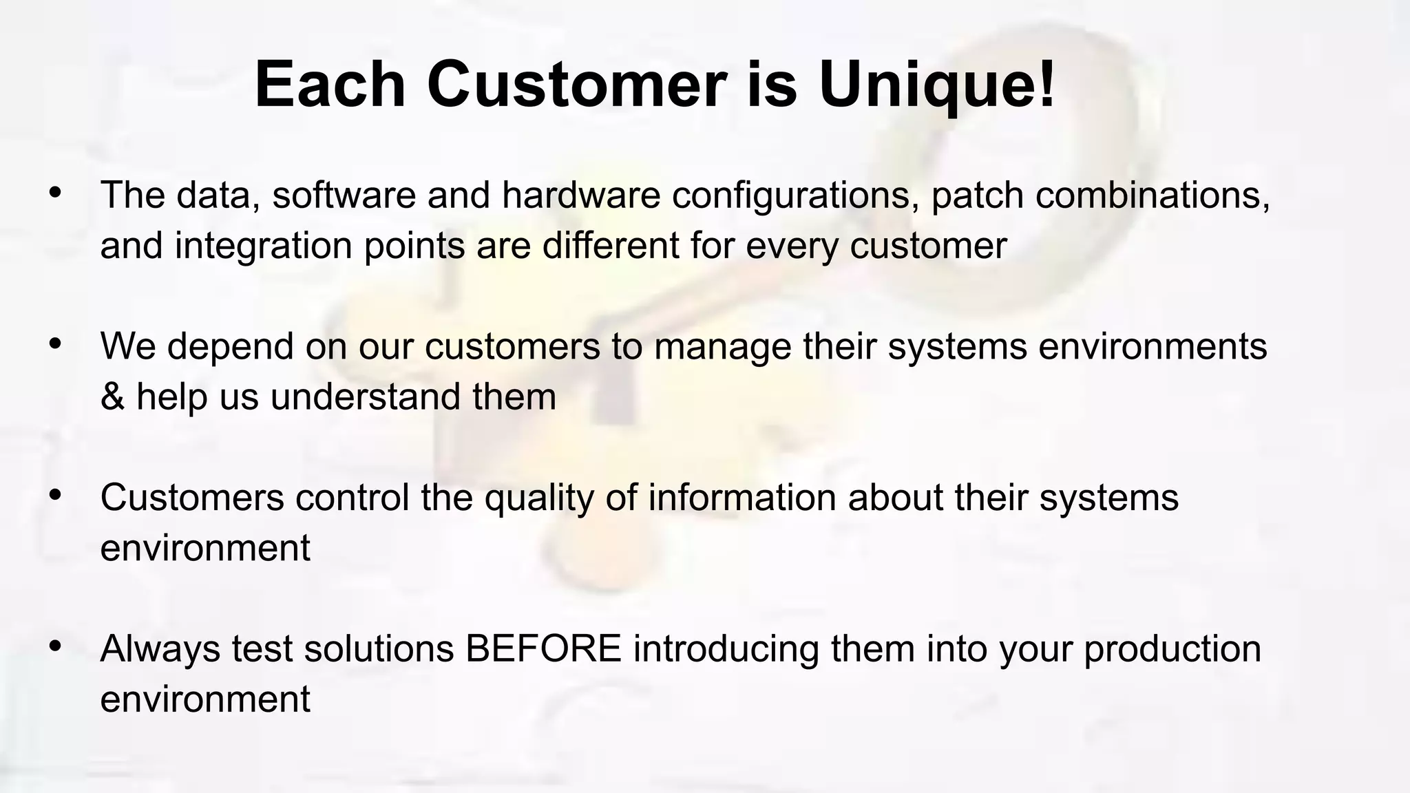 • The data, software and hardware configurations, patch combinations,
and integration points are different for every customer
• We depend on our customers to manage their systems environments
& help us understand them
• Customers control the quality of information about their systems
environment
• Always test solutions BEFORE introducing them into your production
environment
Each Customer is Unique!