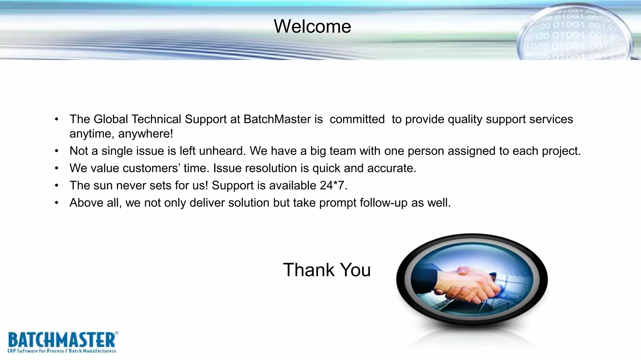 Welcome
• The Global Technical Support at BatchMaster is committed to provide quality support services
anytime, anywhere!
• Not a single issue is left unheard. We have a big team with one person assigned to each project.
• We value customers’ time. Issue resolution is quick and accurate.
• The sun never sets for us! Support is available 24*7.
• Above all, we not only deliver solution but take prompt follow-up as well.
Thank You