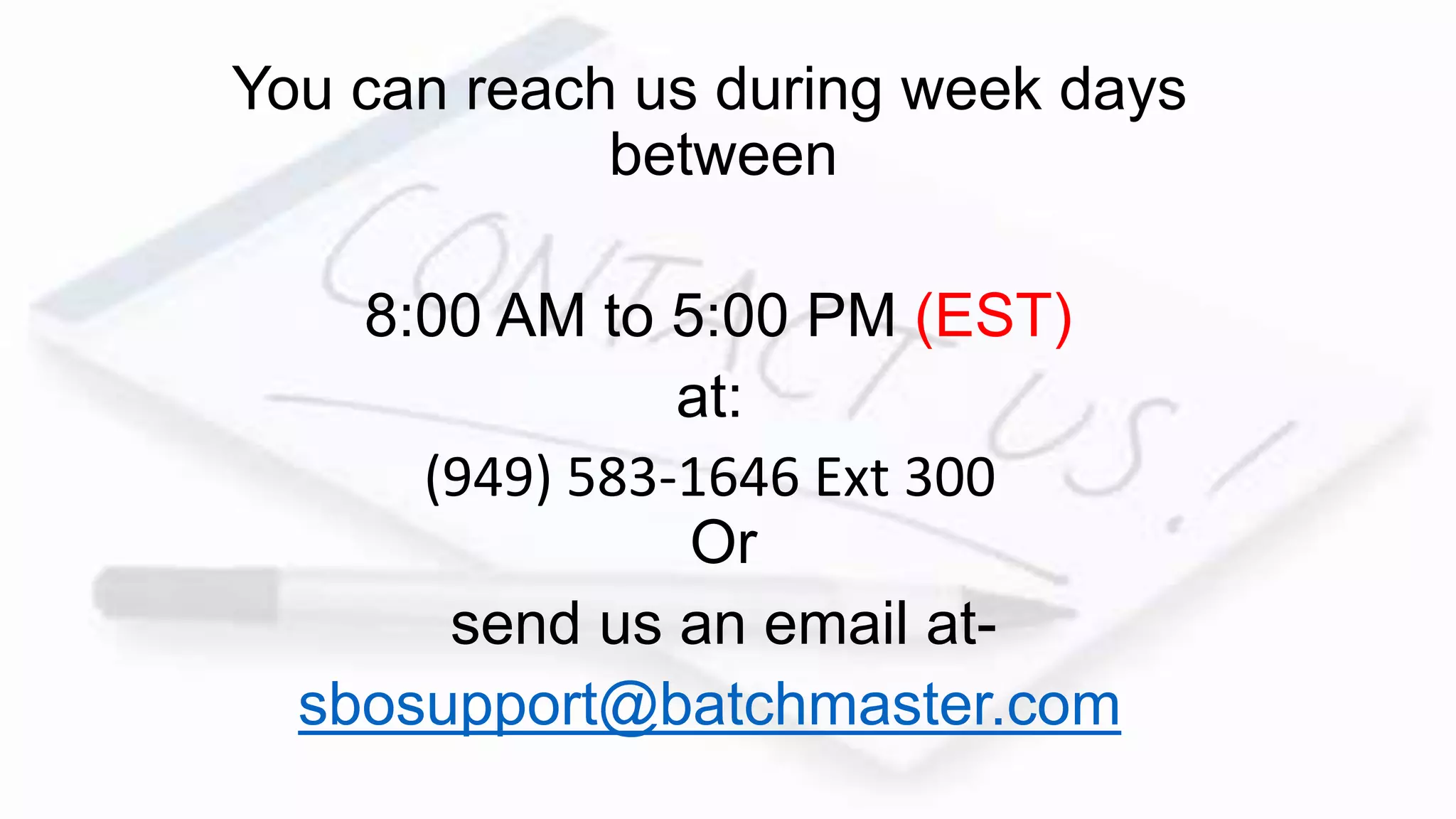 You can reach us during week days
between
8:00 AM to 5:00 PM (EST)
at:
(949) 583-1646 Ext 300
Or
send us an email at-
sbosupport@batchmaster.com