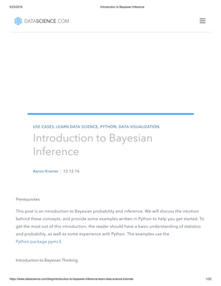 5/23/2018 Introduction to Bayesian Inference
https://www.datascience.com/blog/introduction-to-bayesian-inference-learn-data-science-tutorials 1/22
Prerequisites
This post is an introduction to Bayesian probability and inference. We will discuss the intuition
behind these concepts, and provide some examples written in Python to help you get started. To
get the most out of this introduction, the reader should have a basic understanding of statistics
and probability, as well as some experience with Python. The examples use the
Python package pymc3.
Introduction to Bayesian Thinking
USE CASES, LEARN DATA SCIENCE, PYTHON, DATA VISUALIZATION
Introduction to Bayesian
Inference
Aaron Kramer 12.12.16

 