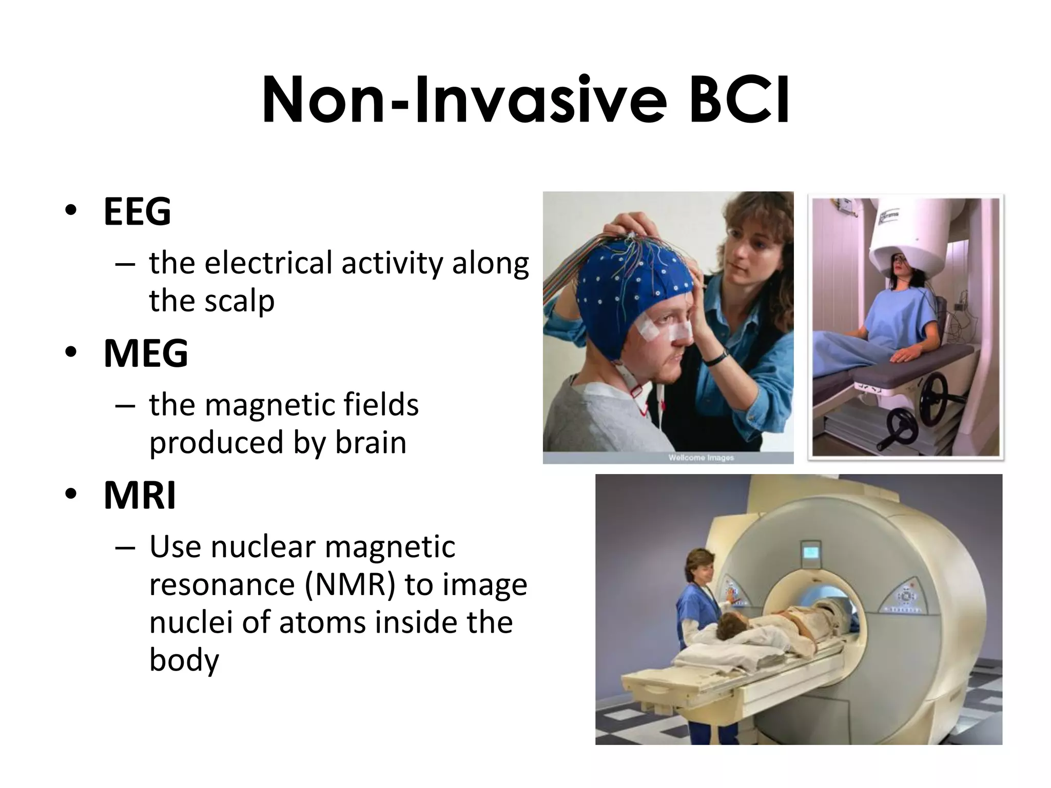 Non-Invasive BCI
• EEG
  – the electrical activity along
    the scalp
• MEG
  – the magnetic fields
    produced by brain
• MRI
  – Use nuclear magnetic
    resonance (NMR) to image
    nuclei of atoms inside the
    body
 