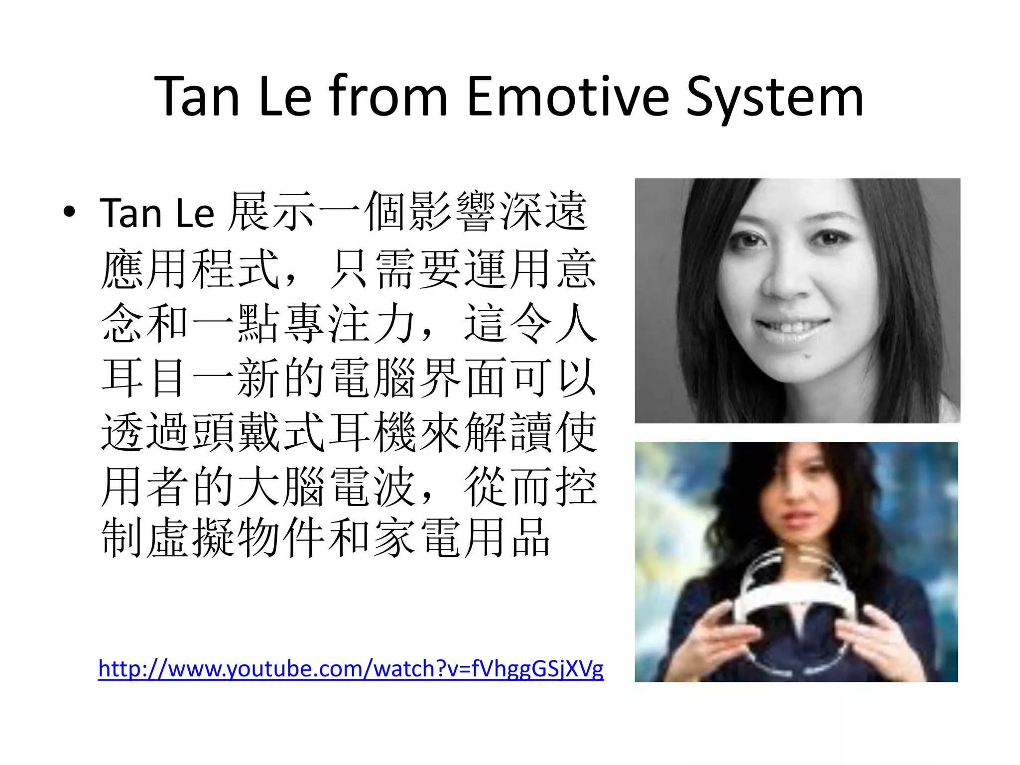 Tan Le from Emotive System
• Tan Le 展示一個影響深遠
  應用程式，只需要運用意
  念和一點專注力，這令人
  耳目一新的電腦界面可以
  透過頭戴式耳機來解讀使
  用者的大腦電波，從而控
  制虛擬物件和家電用品

 http://www.youtube.com/watch?v=fVhggGSjXVg
 